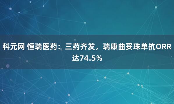 科元网 恒瑞医药：三药齐发，瑞康曲妥珠单抗ORR达74.5%