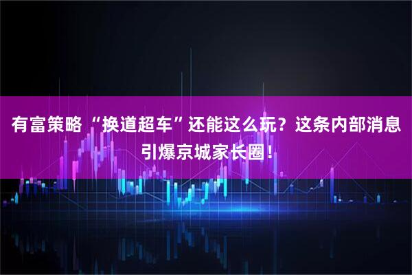 有富策略 “换道超车”还能这么玩？这条内部消息引爆京城家长圈！