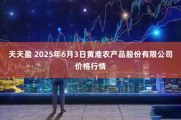 天天盈 2025年6月3日黄淮农产品股份有限公司价格行情