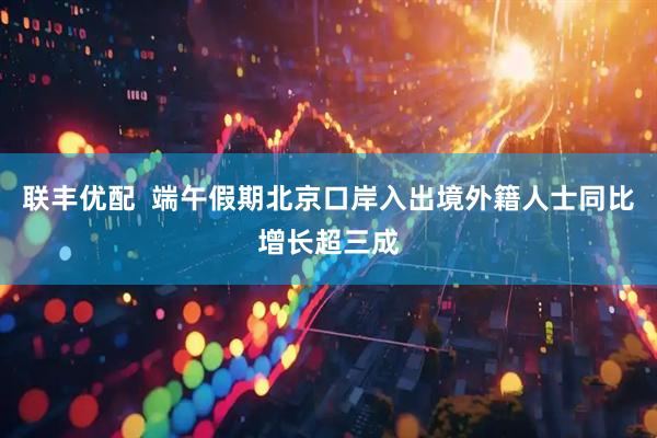 联丰优配  端午假期北京口岸入出境外籍人士同比增长超三成