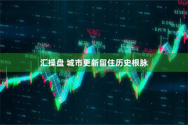 汇操盘 城市更新留住历史根脉