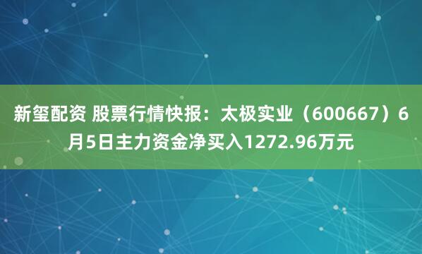 新玺配资 股票行情快报：太极实业（600667）6月5日主力资金净买入1272.96万元