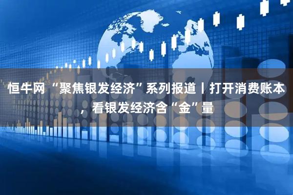 恒牛网 “聚焦银发经济”系列报道丨打开消费账本，看银发经济含“金”量