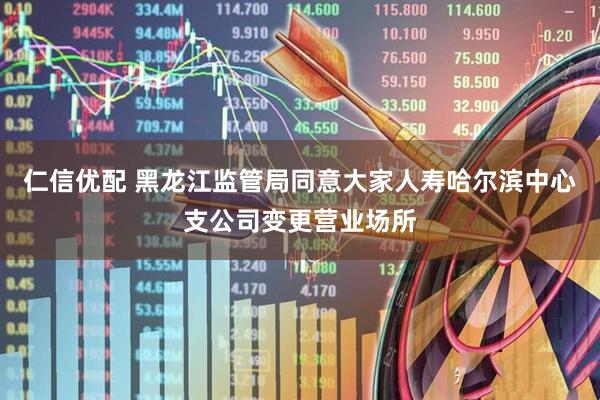 仁信优配 黑龙江监管局同意大家人寿哈尔滨中心支公司变更营业场所