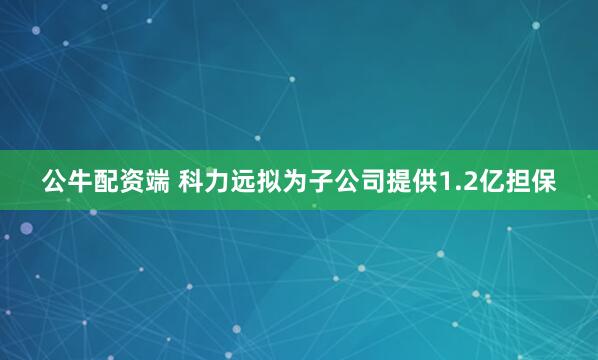 公牛配资端 科力远拟为子公司提供1.2亿担保