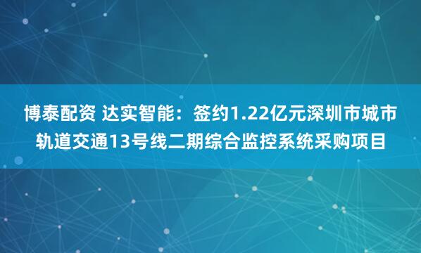 博泰配资 达实智能：签约1.22亿元深圳市城市轨道交通13号线二期综合监控系统采购项目