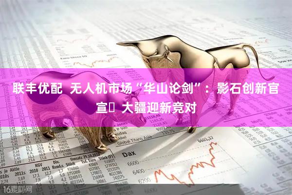 联丰优配  无人机市场“华山论剑”：影石创新官宣 大疆迎新竞对