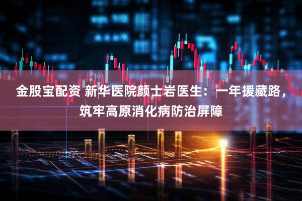 金股宝配资 新华医院颜士岩医生：一年援藏路，筑牢高原消化病防治屏障