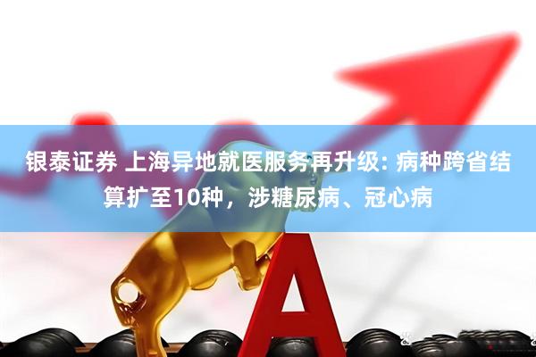 银泰证券 上海异地就医服务再升级: 病种跨省结算扩至10种，涉糖尿病、冠心病