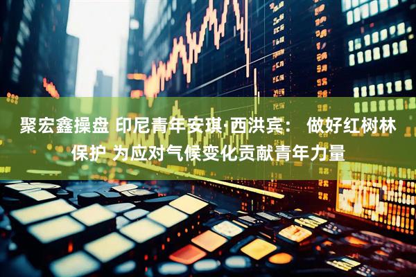 聚宏鑫操盘 印尼青年安琪·西洪宾： 做好红树林保护 为应对气候变化贡献青年力量