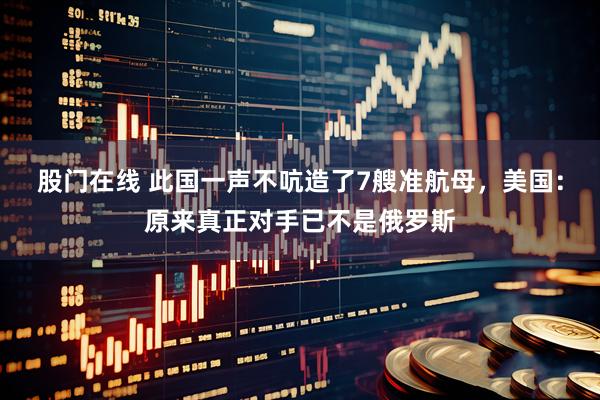 股门在线 此国一声不吭造了7艘准航母，美国：原来真正对手已不是俄罗斯