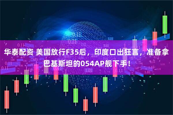 华泰配资 美国放行F35后，印度口出狂言，准备拿巴基斯坦的054AP舰下手！