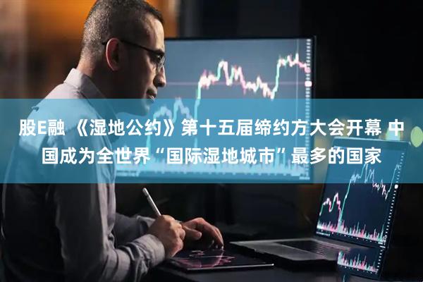 股E融 《湿地公约》第十五届缔约方大会开幕 中国成为全世界“国际湿地城市”最多的国家