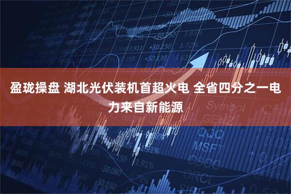 盈珑操盘 湖北光伏装机首超火电 全省四分之一电力来自新能源