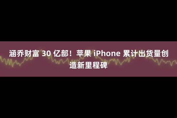 涵乔财富 30 亿部！苹果 iPhone 累计出货量创造新里程碑