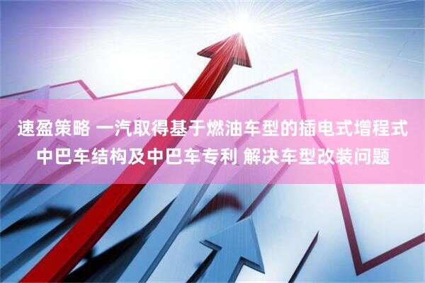 速盈策略 一汽取得基于燃油车型的插电式增程式中巴车结构及中巴车专利 解决车型改装问题