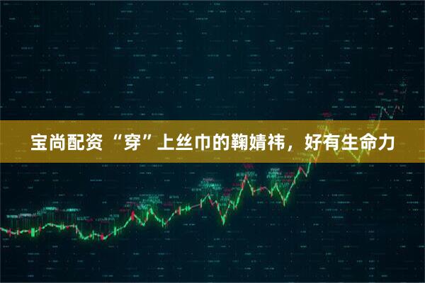 宝尚配资 “穿”上丝巾的鞠婧祎，好有生命力