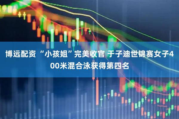 博远配资 “小孩姐”完美收官 于子迪世锦赛女子400米混合泳获得第四名