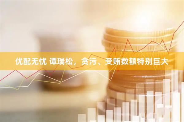 优配无忧 谭瑞松，贪污、受贿数额特别巨大