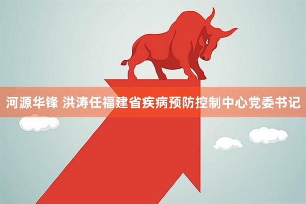 河源华锋 洪涛任福建省疾病预防控制中心党委书记