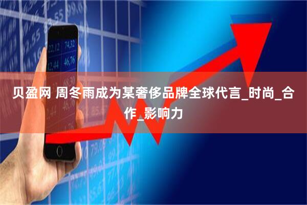 贝盈网 周冬雨成为某奢侈品牌全球代言_时尚_合作_影响力