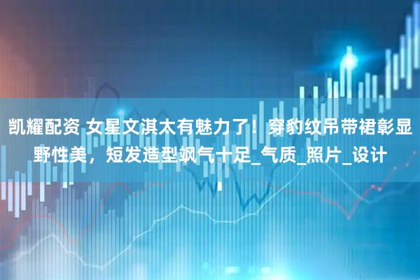 凯耀配资 女星文淇太有魅力了！穿豹纹吊带裙彰显野性美，短发造型飒气十足_气质_照片_设计