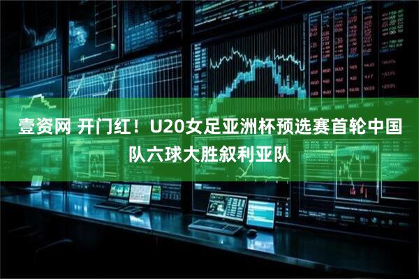 壹资网 开门红！U20女足亚洲杯预选赛首轮中国队六球大胜叙利亚队