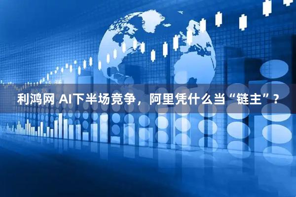 利鸿网 AI下半场竞争，阿里凭什么当“链主”？