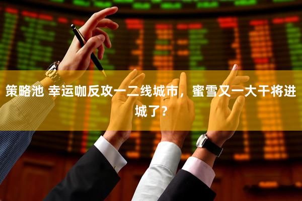 策略池 幸运咖反攻一二线城市，蜜雪又一大干将进城了？