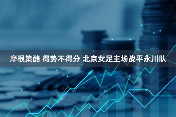 摩根策酪 得势不得分 北京女足主场战平永川队