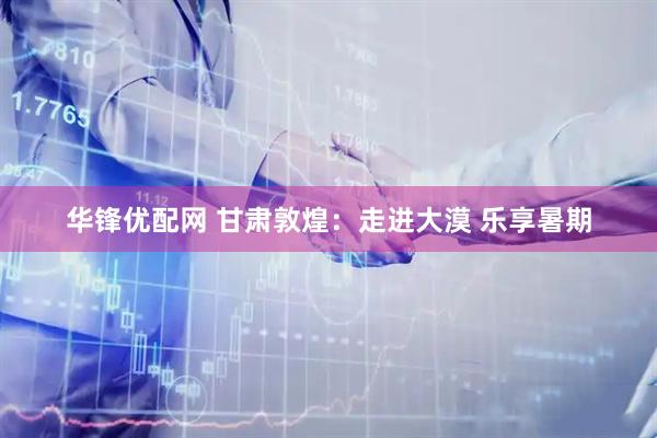 华锋优配网 甘肃敦煌：走进大漠 乐享暑期