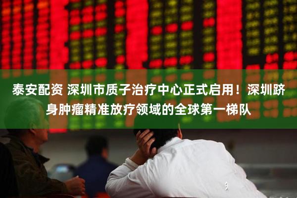 泰安配资 深圳市质子治疗中心正式启用！深圳跻身肿瘤精准放疗领域的全球第一梯队