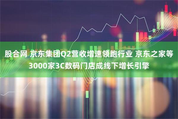 股合网 京东集团Q2营收增速领跑行业 京东之家等3000家3C数码门店成线下增长引擎