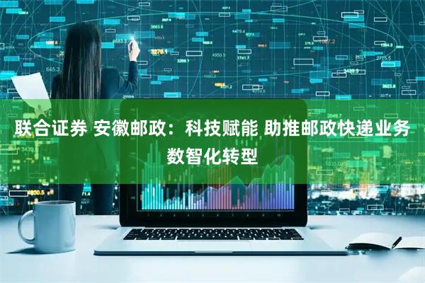 联合证券 安徽邮政：科技赋能 助推邮政快递业务数智化转型