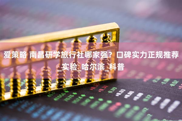 爱策略 南昌研学旅行社哪家强？口碑实力正规推荐_实验_哈尔滨_科普