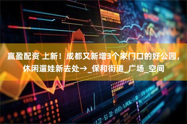 赢盈配资 上新！成都又新增3个家门口的好公园，休闲遛娃新去处→_保和街道_广场_空间