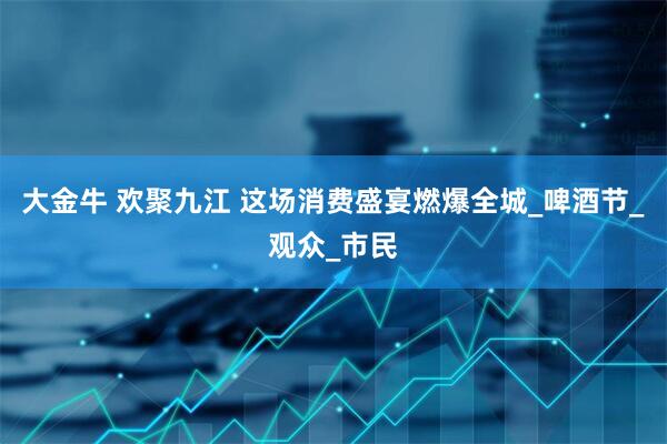 大金牛 欢聚九江 这场消费盛宴燃爆全城_啤酒节_观众_市民