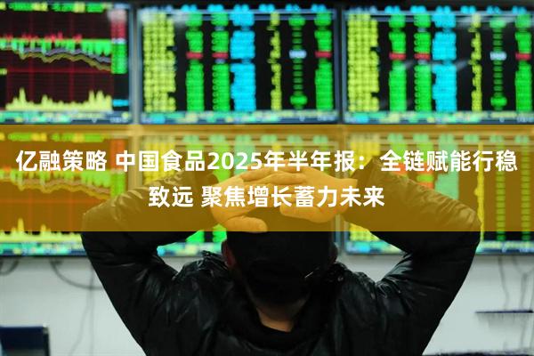 亿融策略 中国食品2025年半年报：全链赋能行稳致远 聚焦增长蓄力未来