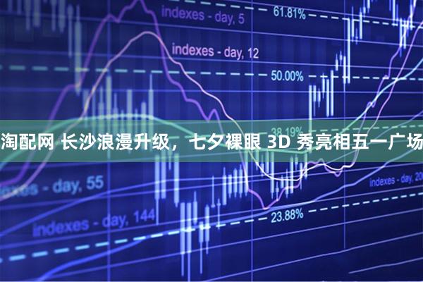 淘配网 长沙浪漫升级，七夕裸眼 3D 秀亮相五一广场