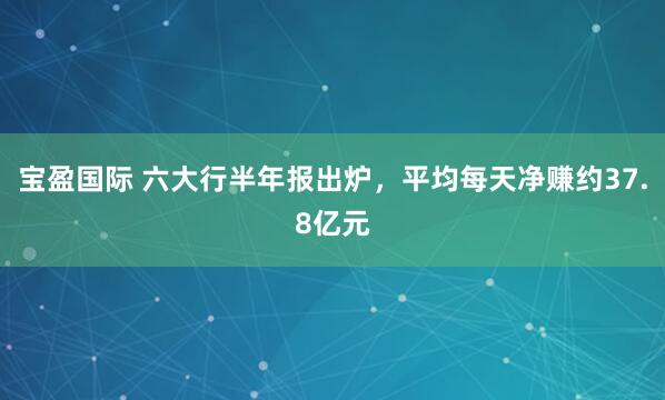 宝盈国际 六大行半年报出炉，平均每天净赚约37.8亿元