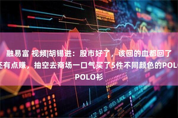 融易富 视频|胡锡进：股市好了，该回的血都回了，还有点赚，抽空去商场一口气买了5件不同颜色的POLO衫