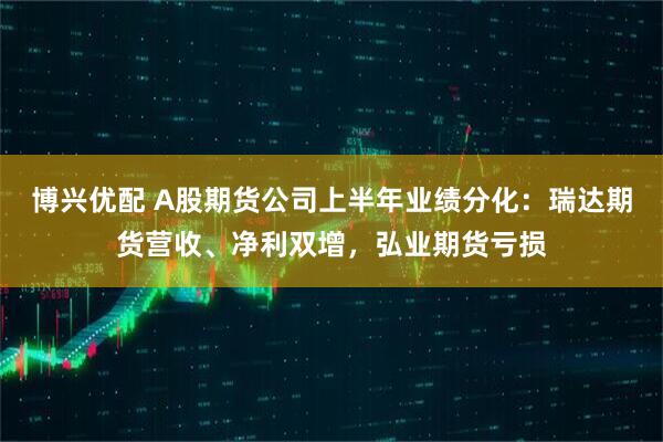 博兴优配 A股期货公司上半年业绩分化：瑞达期货营收、净利双增，弘业期货亏损