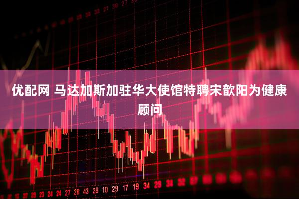 优配网 马达加斯加驻华大使馆特聘宋歆阳为健康顾问