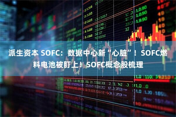 派生资本 SOFC：数据中心新“心脏”！SOFC燃料电池被盯上！SOFC概念股梳理