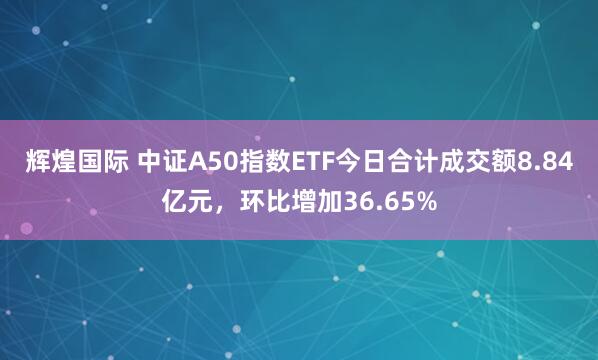 辉煌国际 中证A50指数ETF今日合计成交额8.84亿元，环比增加36.65%