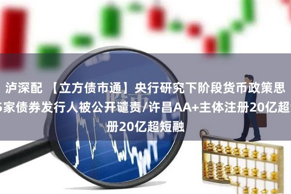 泸深配 【立方债市通】央行研究下阶段货币政策思路/5家债券发行人被公开谴责/许昌AA+主体注册20亿超短融