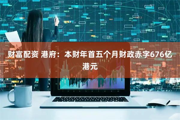 财富配资 港府：本财年首五个月财政赤字676亿港元