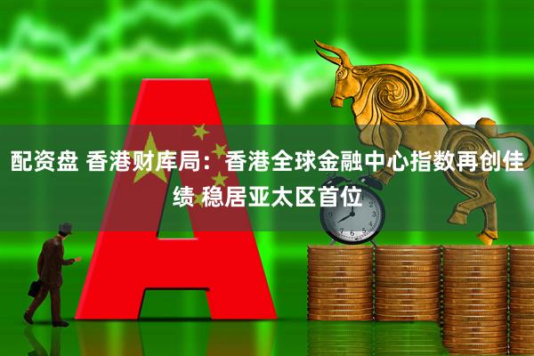 配资盘 香港财库局：香港全球金融中心指数再创佳绩 稳居亚太区首位