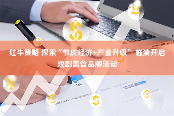红牛策略 探索“节庆经济+产业升级” 临清开启戏剧美食品牌活动