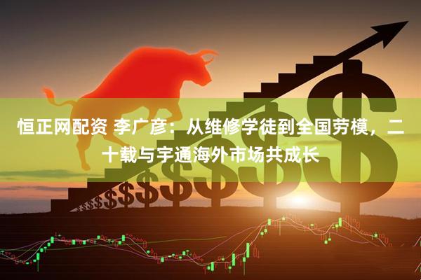 恒正网配资 李广彦：从维修学徒到全国劳模，二十载与宇通海外市场共成长
